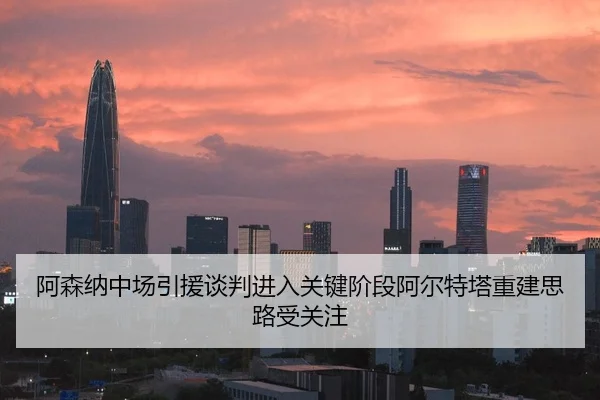 阿森纳中场引援谈判进入关键阶段阿尔特塔重建思路受关注（Kaiyun）