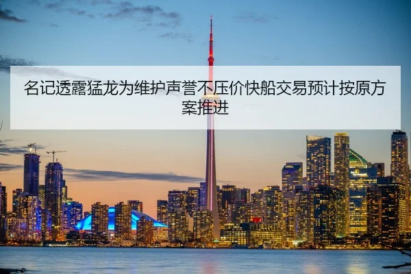 名记透露猛龙为维护声誉不压价快船交易预计按原方案推进（Kaiyun）